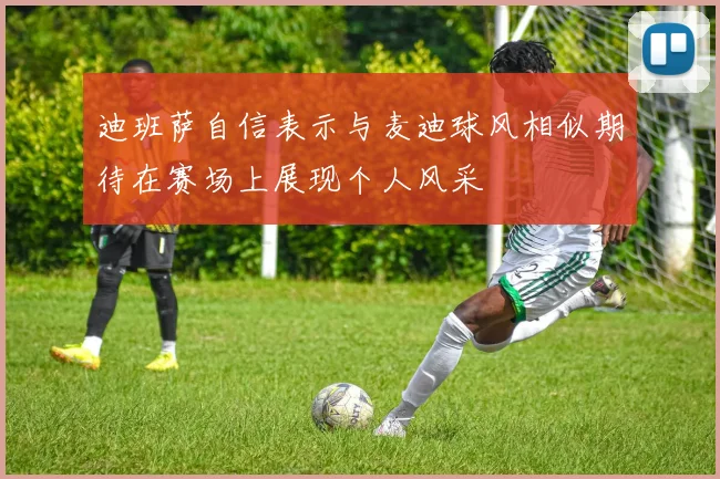 迪班萨自信表示与麦迪球风相似期待在赛场上展现个人风采