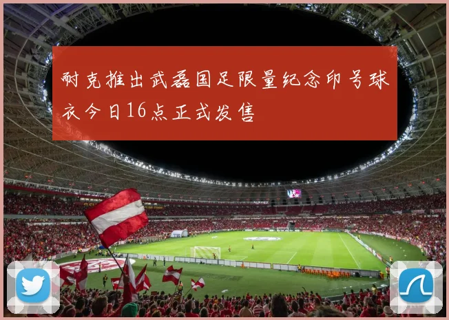 耐克推出武磊国足限量纪念印号球衣今日16点正式发售
