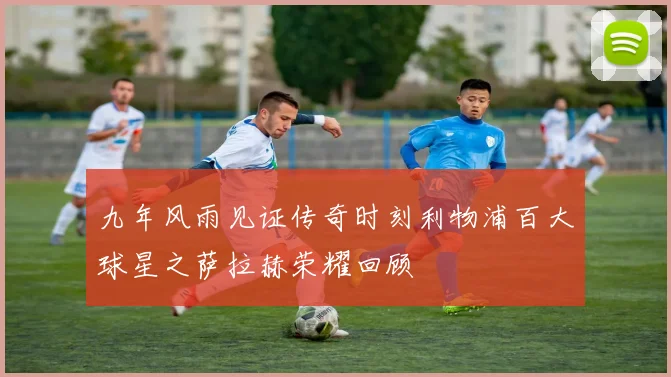 九年风雨见证传奇时刻利物浦百大球星之萨拉赫荣耀回顾