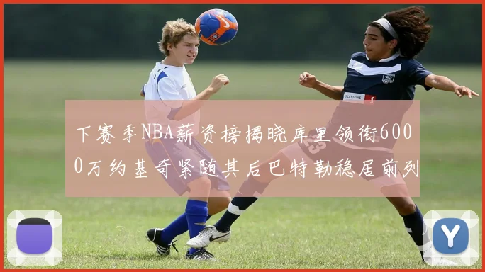 下赛季NBA薪资榜揭晓库里领衔6000万约基奇紧随其后巴特勒稳居前列