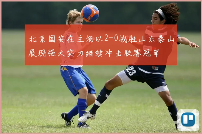 北京国安在主场以2-0战胜山东泰山展现强大实力继续冲击联赛冠军