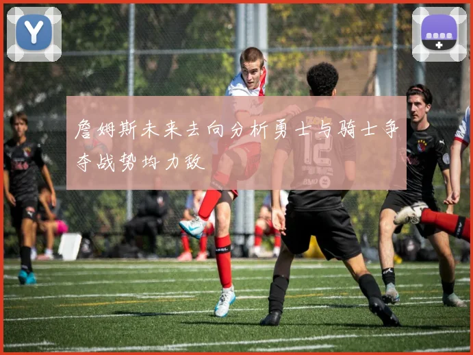 詹姆斯未来去向分析勇士与骑士争夺战势均力敌