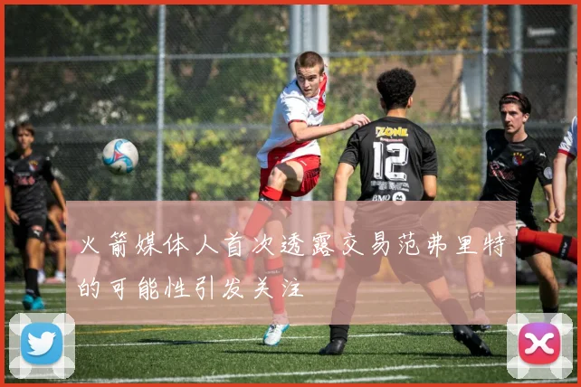 火箭媒体人首次透露交易范弗里特的可能性引发关注