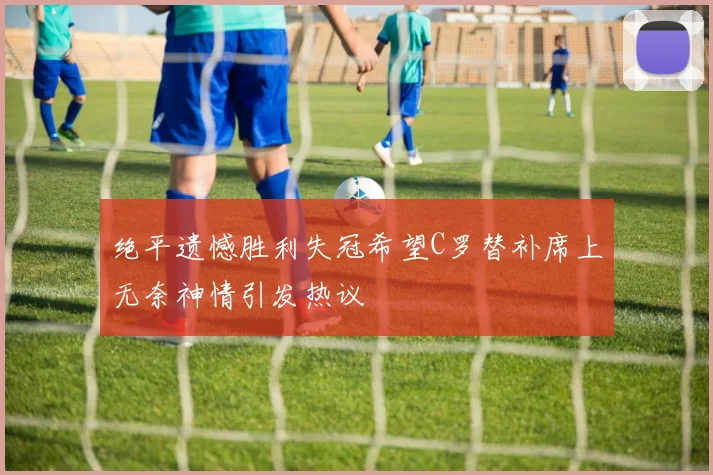 绝平遗憾胜利失冠希望C罗替补席上无奈神情引发热议