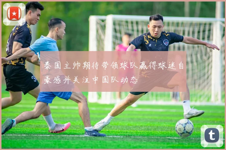 泰国主帅期待带领球队赢得球迷自豪感并关注中国队动态