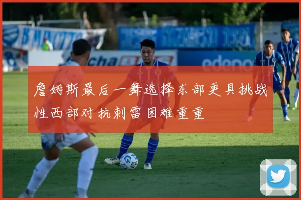 詹姆斯最后一舞选择东部更具挑战性西部对抗刺雷困难重重
