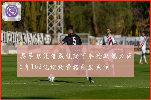 奥萨尔凭借最佳防守和抢断能力获5年162亿续约资格引发关注
