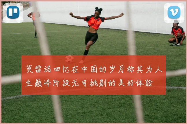 莫雷诺回忆在中国的岁月称其为人生巅峰阶段无可挑剔的美好体验