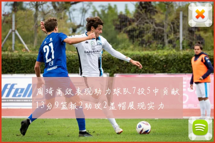 周琦高效表现助力球队7投5中贡献13分9篮板2助攻2盖帽展现实力