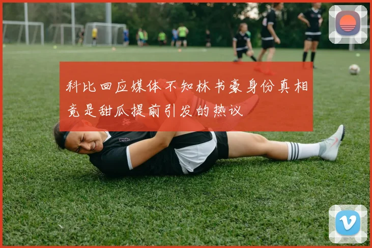 科比回应媒体不知林书豪身份真相竟是甜瓜提前引发的热议