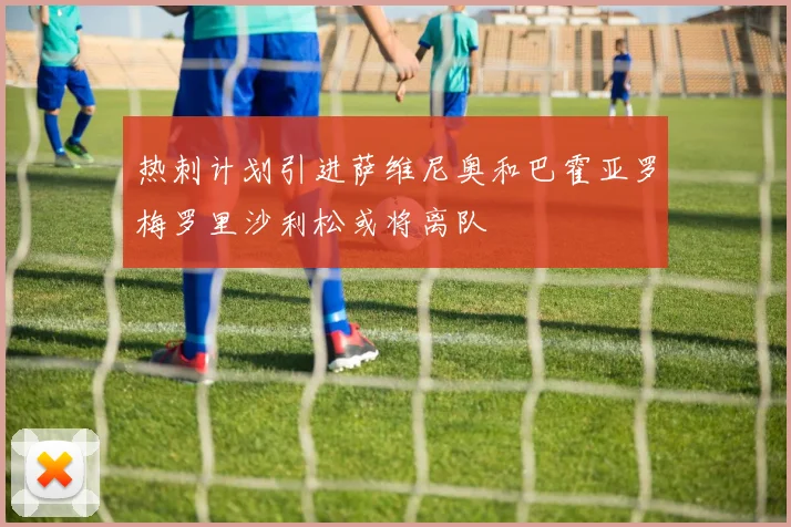热刺计划引进萨维尼奥和巴霍亚罗梅罗里沙利松或将离队