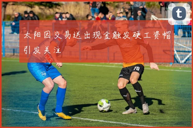太阳因交易送出现金触发硬工资帽引发关注